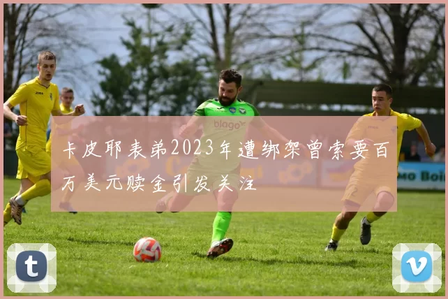 卡皮耶表弟2023年遭绑架曾索要百万美元赎金引发关注
