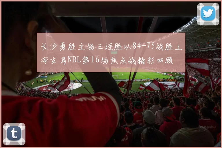 长沙勇胜主场三连胜以84-75战胜上海玄鸟NBL第16场焦点战精彩回顾