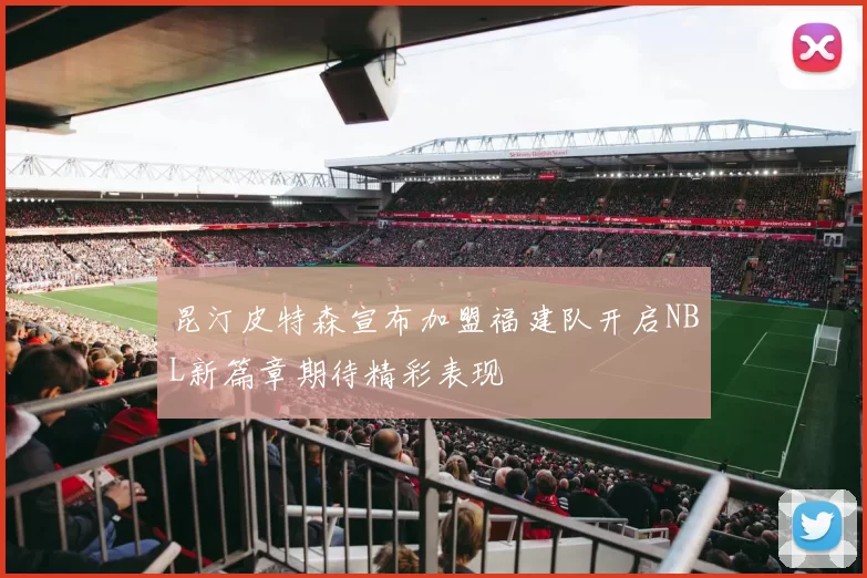 昆汀皮特森宣布加盟福建队开启NBL新篇章期待精彩表现