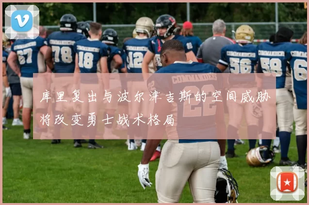 库里复出与波尔津吉斯的空间威胁将改变勇士战术格局