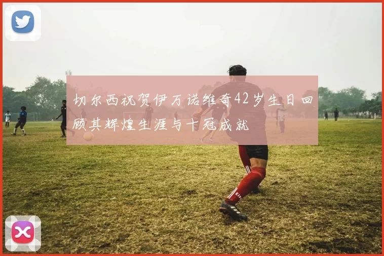 切尔西祝贺伊万诺维奇42岁生日回顾其辉煌生涯与十冠成就