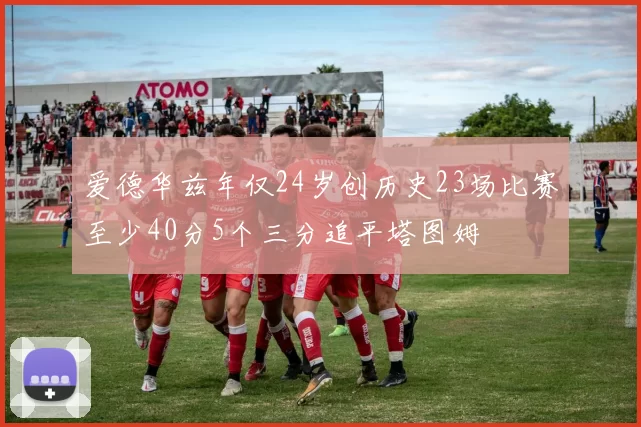 爱德华兹年仅24岁创历史23场比赛至少40分5个三分追平塔图姆