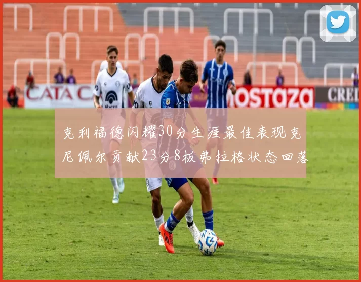 克利福德闪耀30分生涯最佳表现克尼佩尔贡献23分8板弗拉格状态回落仅得14分