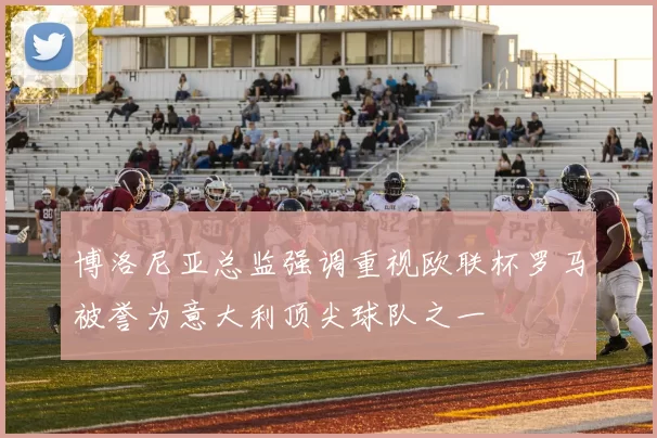 博洛尼亚总监强调重视欧联杯罗马被誉为意大利顶尖球队之一
