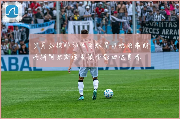 岁月如梭WNBA传奇球星与姚明弗朗西斯阿尔斯通重聚合影回忆青春