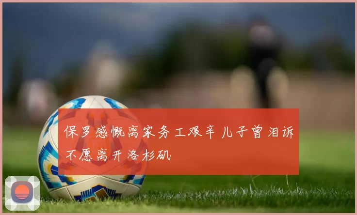 保罗感慨离家务工艰辛儿子曾泪诉不愿离开洛杉矶