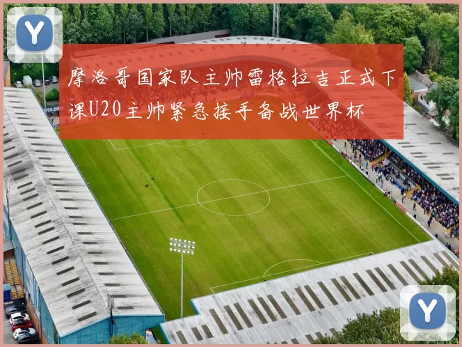 摩洛哥国家队主帅雷格拉吉正式下课U20主帅紧急接手备战世界杯