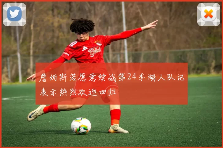詹姆斯若愿意续战第24季湖人队记表示热烈欢迎回归
