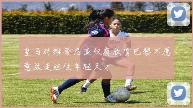 皇马对维蒂尼亚仅有欣赏巴黎不愿意放走这位年轻天才