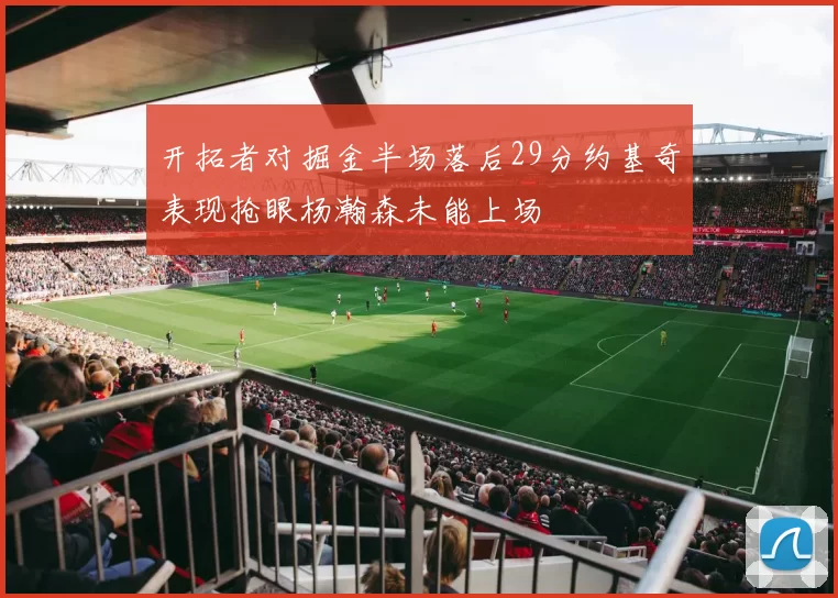 开拓者对掘金半场落后29分约基奇表现抢眼杨瀚森未能上场