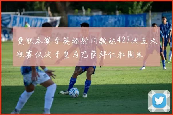 曼联本赛季英超射门数达427次五大联赛仅次于皇马巴萨拜仁和国米