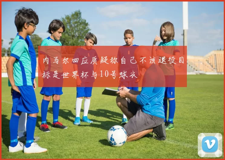 内马尔回应质疑称自己不该退役目标是世界杯与10号球衣