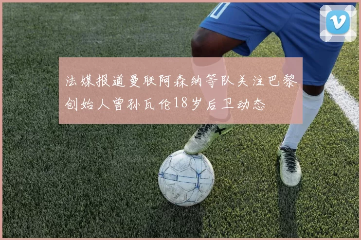 法媒报道曼联阿森纳等队关注巴黎创始人曾孙瓦伦18岁后卫动态