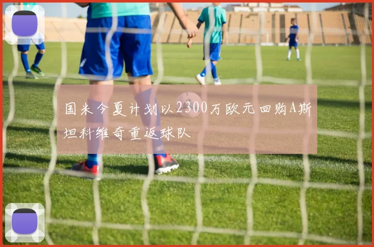 国米今夏计划以2300万欧元回购A斯坦科维奇重返球队