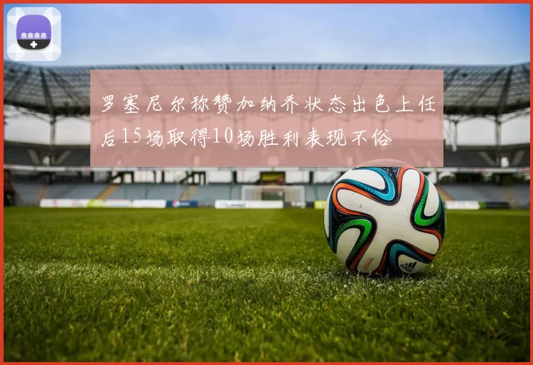 罗塞尼尔称赞加纳乔状态出色上任后15场取得10场胜利表现不俗