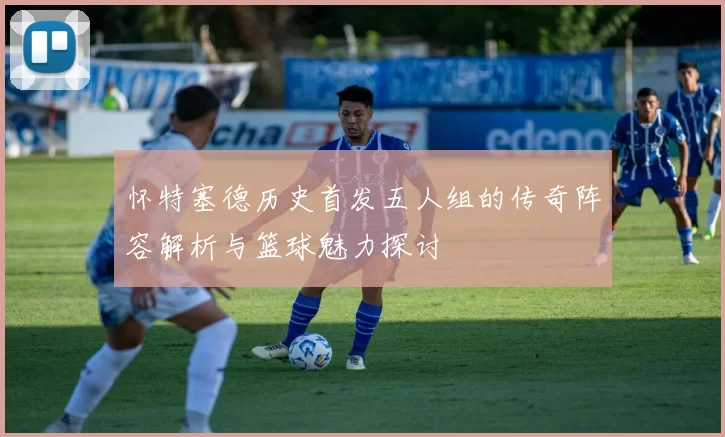 怀特塞德历史首发五人组的传奇阵容解析与篮球魅力探讨