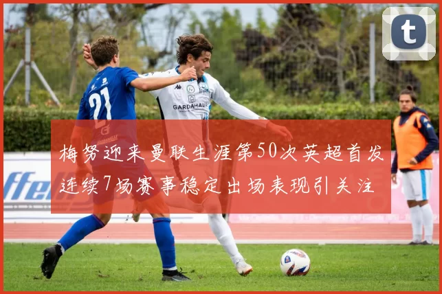 梅努迎来曼联生涯第50次英超首发连续7场赛事稳定出场表现引关注