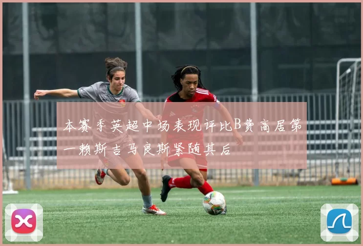 本赛季英超中场表现评比B费高居第一赖斯吉马良斯紧随其后